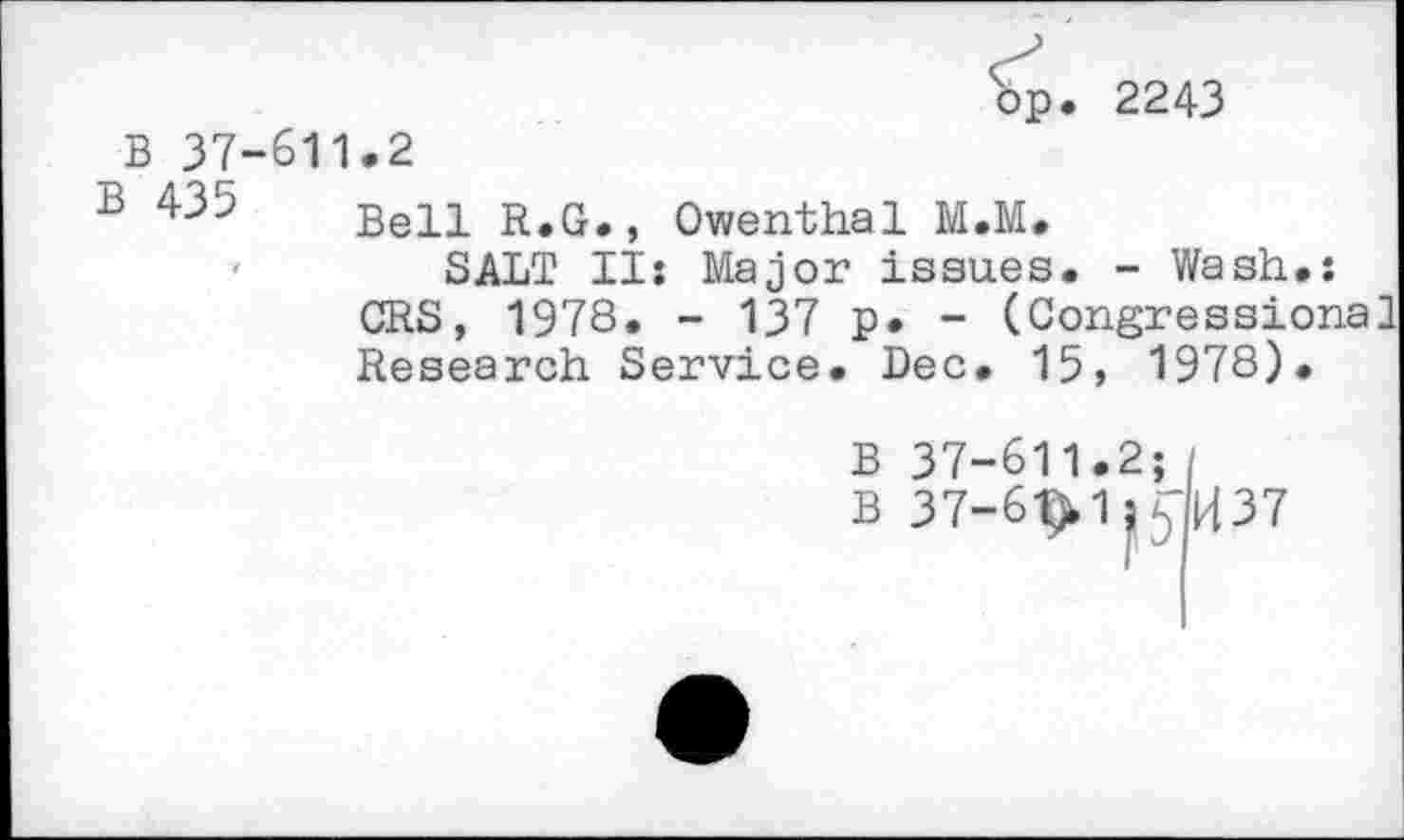 ﻿bp. 2243
B 37-611.2
1	Bell R.G., Owenthal M.M.
SALT II: Major issues. - Wash.: CRS, 1978. - 137 p. - (Congressional Research Service. Dec. 15, 1978).
B 37-611.2;
B 37-6t>1;sl